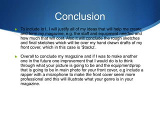 Conclusion
S To include lo1, I will justify all of my ideas that will help me create
and form my magazine, e.g. the staff and equipment needed and
how much that will cost. Also it will conclude the rough sketches
and final sketches which will be over my hand drawn drafts of my
front cover, which in this case is ‘$tackz’.
S Overall to conclude my magazine and if I was to make another
one in the future one improvement that I would do is to think
through what your picture is going to be and the equipment/prop
that is going to be in main photo for your front cover, e.g include a
rapper with a microphone to make the front cover seem more
professional and this will illustrate what your genre is in your
magazine.
 
