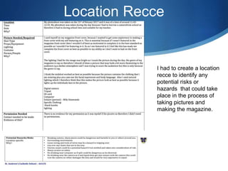 Location Recce
I had to create a location
recce to identify any
potential risks or
hazards that could take
place in the process of
taking pictures and
making the magazine.
 