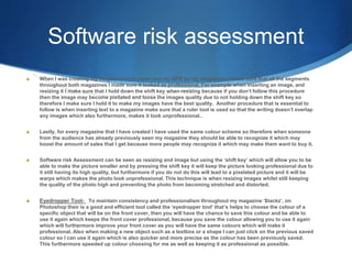 Software risk assessment
S When I was creating my magazine front cover and my DPS for my magazines I made sure that all the segments
throughout both magazines I made sure it looked as professional. For example when inserting an image, and
resizing it I make sure that I hold down the shift key when resizing because if you don’t follow this procedure
then the image may become pixilated and loose the images quality due to not holding down the shift key so
therefore I make sure I hold it to make my images have the best quality. Another procedure that is essential to
follow is when inserting text to a magazine make sure that a ruler tool is used so that the writing doesn’t overlap
any images which also furthermore, makes it look unprofessional..
S Lastly, for every magazine that I have created I have used the same colour scheme so therefore when someone
from the audience has already previously seen my magazine they should be able to recognize it which may
boost the amount of sales that I get because more people may recognize it which may make them want to buy it.
S Software risk Assessment can be seen as resizing and image but using the ‘shift key’ which will allow you to be
able to make the picture smaller and by pressing the shift key it will keep the picture looking professional due to
it still having its high quality, but furthermore if you do not do this will lead to a pixelated picture and it will be
warps which makes the photo look unprofessional. This technique is when resizing images whilst still keeping
the quality of the photo high and preventing the photo from becoming stretched and distorted.
S Eyedropper Tool- To maintain consistency and professionalism throughout my magazine ‘$tackz’, on
Photoshop their is a good and efficient tool called the ‘eyedropper tool’ that’s helps to choose the colour of a
specific object that will be on the front cover, then you will have the chance to save this colour and be able to
use it again which keeps the front cover professional, because you save the colour allowing you to use it again
which will furthermore improve your front cover as you will have the same colours which will make it
professional. Also when making a new object such as a textbox or a shape I can just click on the previous saved
colour so I can use it again which is also quicker and more precise as the colour has been previously saved.
This furthermore speeded up colour choosing for me as well as keeping it as professional as possible.
 