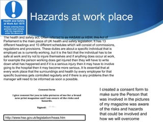 Hazards at work place
The health and safety act, Often referred to as HASAW or HSW, this Act of
Parliament is the main piece of UK health and safety legislation. It has 13
different headings and 10 different schedules which will consist of commissions,
regulations and provisions. These duties are about a specific individual that is
employed as is currently working, but it is the fact that the individual has to be
safe at work and try not to injure themselves and if anything does occur at work,
for example the person working does get injured then they will have to write
down what has happened and if it is a serious injury then it may have to involve
going to the hospital then it may become more serious. It Is essential that at
every work place that the surroundings and health by every employee for that
specific business gets controlled regularly and if there is any problems then the
manager will need to be informed as soon a possible.
http://www.hse.gov.uk/legislation/hswa.htm
I created a consent form to
make sure the Person that
was involved in the pictures
of my magazine was aware
of the risks and hazards
that could be involved and
how we will overcome
 