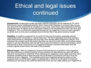 Ethical and legal issues
continued
Ip/watermark- content that usually has been used for copyright can be referred as ‘IP’ which
furthermore means Intellectual property which means that it belongs to someone else but you
are using it for the meanwhile for progress in your work, which this is also protected by the law
and government. IP allows owners and trade markers to be benefitted from their own work and
investment. This is furthermore essential because for my magazine I have not used copyright
as all the work is mine and is protected due to the fact that it has all be wrote by myself.
Royalties- A royalty is a payment to an owner for the use of property, especially patents,
copyrighted works, franchises or natural resources. The NLA newspaper licensing company
which sell licenses to newspaper and now they have started selling magazine contents. If an
individual has created some information that they are using for some work, and another person
wants to use this information then the will have to pay the creator to use this information, which
furthermore is what I have done in my magazine because it contains information that will
include original content which will need to be protected.
Ethical issues- With my magazine if anyone finds that there is a problem in the magazine
then they will have to contact myself to choose whether the alternatives are right with will be
ethical or wrong which is unethical. When releasing my magazine I must make sure that I don’t
advertise something that is false because this could lead to complaints coming in from the
audience of your magazine . For example pricing your magazine wrong by saying on the
magazine that it is £2.99 when really it is getting sold in Tesco for £3.50 which is unethical
because you are lying to the audience about how much you are really selling your magazine at.
 
