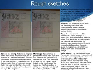 Rough sketches
Masthead- The masthead will be in the top
left of the page which allows it to be visible
to the audience. This is a common
convention of this type of magazine genre,
as it is first in the eye line to the consumer
and therefore needs to capture their
attention against the competitors.
Strapline- The strapline is placed under
the main image next to the main
headline as well. This anchors the
subject of all three and reinforces the
brand’s identity.
Cover lines- my cover lines will be
placed on the side of the page, so it
doesn't take away attention from the main
image. They will consist of the stories with
the magazine and again entice the
audience to purchase to read on. This will
cover almost all aspects of the music
genre, from upcoming events to known
and unknown artist, to fashion and
lifestyle.
Main image- the main image is
placed in the middle of the page, so it
is in the center and gains the most
attention that it can. This will feature
the artist that has the DPS inside,
this will be the first glimpse of the
subject and therefore needs to be
striking and capture the attention of
the audience, a mid shot would
Main Headline- The main headline will be
found under the main image because this will
anchor the main image and entice the reader
in to the purchase. This will be a short
phrase, name of artist and quote or key
words about the content of the article inside.
This also helps to promote the content to a
new consumer who may not know the
subject as well and loyal customers who
Barcode and pricing- the barcode and price
will be in the corner of the front cover, this is
essential as it needs to be visible to scan and
provides the essential information to be able
to purchase the product, however isn't part of
the information given to ‘inform and educate’
(Katz) the reader and therefore placement
needs to not detract attention from the genre
and style of the magazine.
 