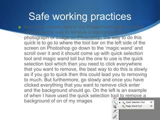 Safe working practices
S As I have already said in my PowerPoint before a quick
an accessible way to remove a background of a
photograph or image on Photoshop, the way to do this
quick is to go to where the tool bar on the left side of the
screen on Photoshop go down to the ‘magic wand’ and
scroll over it and it should come up with quick selection
tool and magic wand toll but the one to use is the quick
selection tool which then you need to click everywhere
that you want to remove, the best way to do this is slowly
as if you go to quick then this could lead you to removing
to much. But furthermore, go slowly and once you have
clicked everything that you want to remove click enter
and the background should go. On the left is an example
of when I have used the quick selection tool to remove a
background of on of my images
 