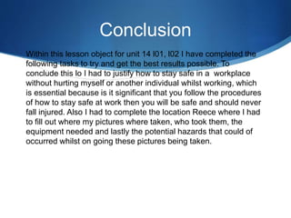 Conclusion
Within this lesson object for unit 14 l01, l02 I have completed the
following tasks to try and get the best results possible. To
conclude this lo I had to justify how to stay safe in a workplace
without hurting myself or another individual whilst working, which
is essential because is it significant that you follow the procedures
of how to stay safe at work then you will be safe and should never
fall injured. Also I had to complete the location Reece where I had
to fill out where my pictures where taken, who took them, the
equipment needed and lastly the potential hazards that could of
occurred whilst on going these pictures being taken.
 