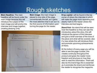 Rough sketches
Main Headline- The main
headline will be found under the
main image because this will
introduce the subject of the
main image and will anchor the
interview and image together,
creating pleasing unity.
Main image- the main image is
placed to one side of the page,
conventionally the left, as it gains
the most attention that it can as it is
the first source of information upon
turning the page for the reader.
Drop capital- will be found in the top
corner of where the interview is which
will make the page more appealing and
clearly mark to the reader where the
interview and text begins.
Stand first- the stand first will be seen
near the headline so they can see the
introductory about the story, this will
introduce the person of the interview
and give a brief overview of the tone of
the piece and what will be covered, also
if a new artists this will introduce them
and promote upcoming achievements
of theirs.
At the bottom of every page you will be
able to see the page number, this
creates continuity throughout the
product and gives the reader more
freedom and structure on how they
wish to read the information. There will
also be the brand logo this is essential
as it promotes the brand and reinforces
the reader to recognise the magazine.
 
