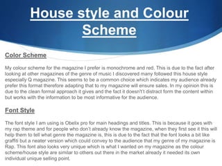 House style and Colour
Scheme
Color Scheme
My colour scheme for the magazine I prefer is monochrome and red. This is due to the fact after
looking at other magazines of the genre of music I discovered many followed this house style
especially Q magazine. This seems to be a common choice which indicates my audience already
prefer this format therefore adapting that to my magazine will ensure sales. In my opinion this is
due to the clean formal approach it gives and the fact it doesn't’t distract form the content within
but works with the information to be most informative for the audience.
Font Style
The font style I am using is Obelix pro for main headings and titles. This is because it goes with
my rap theme and for people who don’t already know the magazine, when they first see it this will
help them to tell what genre the magazine is, this is due to the fact that the font looks a bit like
graffiti but a neater version which could convey to the audience that my genre of my magazine is
Rap. This font also looks very unique which is what I wanted on my magazine as the colour
scheme/house style are similar to others out there in the market already it needed its own
individual unique selling point.
 