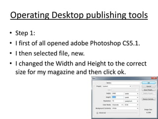 Operating Desktop publishing tools
• Step 1:
• I first of all opened adobe Photoshop CS5.1.
• I then selected file, new.
• I changed the Width and Height to the correct
size for my magazine and then click ok.
 