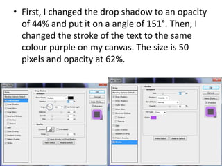 • First, I changed the drop shadow to an opacity
of 44% and put it on a angle of 151°. Then, I
changed the stroke of the text to the same
colour purple on my canvas. The size is 50
pixels and opacity at 62%.
 