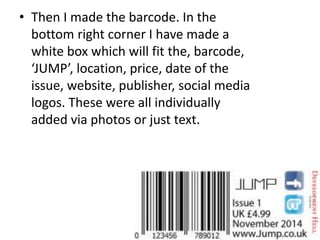 • Then I made the barcode. In the
bottom right corner I have made a
white box which will fit the, barcode,
‘JUMP’, location, price, date of the
issue, website, publisher, social media
logos. These were all individually
added via photos or just text.
 