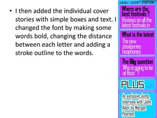• I then added the individual cover
stories with simple boxes and text. I
changed the font by making some
words bold, changing the distance
between each letter and adding a
stroke outline to the words.
 