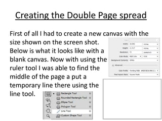 Creating the Double Page spread
First of all I had to create a new canvas with the
size shown on the screen shot.
Below is what it looks like with a
blank canvas. Now with using the
ruler tool I was able to find the
middle of the page a put a
temporary line there using the
line tool.
 