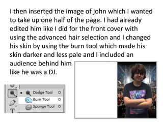 I then inserted the image of john which I wanted
to take up one half of the page. I had already
edited him like I did for the front cover with
using the advanced hair selection and I changed
his skin by using the burn tool which made his
skin darker and less pale and I included an
audience behind him
like he was a DJ.
 