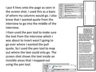 I put 4 lines onto the page as seen in
the screen shot. I used this as a basis
of where my columns would go. I also
knew that I wanted quote from the
interview to go into the middle of the
interview.
I then used the pen tool to make sure
the text from the interview which I
was about to insert wasn’t going to
go over where I wanted the pull
quote. So I used the pen tool to map
out where the text could only go. The
screen shot shows the text inside an
invisible areas that I mapped out
using the pen tool.
 