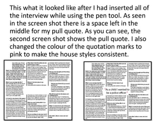 This what it looked like after I had inserted all of
the interview while using the pen tool. As seen
in the screen shot there is a space left in the
middle for my pull quote. As you can see, the
second screen shot shows the pull quote. I also
changed the colour of the quotation marks to
pink to make the house styles consistent.
 
