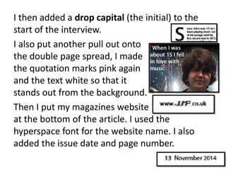 I then added a drop capital (the initial) to the
start of the interview.
I also put another pull out onto
the double page spread, I made
the quotation marks pink again
and the text white so that it
stands out from the background.
Then I put my magazines website
at the bottom of the article. I used the
hyperspace font for the website name. I also
added the issue date and page number.
 