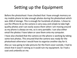 Setting up the Equipment
Before the photoshoot I have checked that I have enough memory on
my mobile phone to take enough photos during the photoshoot which
was 2GB of storage. This is enough for hundreds of photos. I chose to
use the iPhone 4s as the camera is very easy and simple to take high
quality photos and I can easily assess them when I am moving around
as my phone is always on me, so is very portable. I can also either
email the photos I have taken or save them onto my computer.
I have also checked that the camera on the phone is working by taking
some test photos. This ensured that the camera was ready for the
photoshoot otherwise I would have to organise another day for it.
Also as I was going to take pictures for the front cover outside, I had to
check that it wasn’t raining as it could ruin my equipment. So I had a
coat and umbrella on me.
 