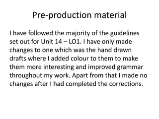 Pre-production material
I have followed the majority of the guidelines
set out for Unit 14 – LO1. I have only made
changes to one which was the hand drawn
drafts where I added colour to them to make
them more interesting and improved grammar
throughout my work. Apart from that I made no
changes after I had completed the corrections.
 