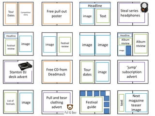 Tour
Dates
Competition
entry
Free pull out
poster
Headline
image Text
Steal series
headphones
Festival
review
image
Headline Headline
Album
review Album
review
Stanton DJ
deck advert
Free CD from
Deadmau5
Tour
dates
‘jump’
subscription
advert
List of
festivals
Pull and bear
clothing
advert
Festival
guide
Next
magazine
teaser
image
text
 