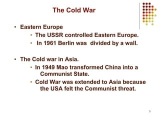 3
The Cold War
• Eastern Europe
• The USSR controlled Eastern Europe.
• In 1961 Berlin was divided by a wall.
• The Cold war in Asia.
• In 1949 Mao transformed China into a
Communist State.
• Cold War was extended to Asia because
the USA felt the Communist threat.
 