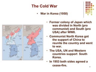 4
The Cold War
• War in Korea (1950)
• Former colony of Japan which
was divided in North (pro
communist) and South (pro
USA) after WWII.
• Communist North Korea got
the support of China to
reunite the country and went
to war.
• The USA, UN and Western
countries support South
Korea.
• In 1953 both sides agreed a
cease-fire.
 