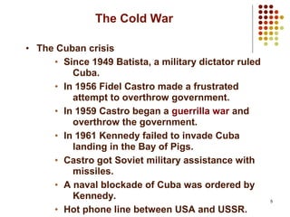 5
The Cold War
• The Cuban crisis
• Since 1949 Batista, a military dictator ruled
Cuba.
• In 1956 Fidel Castro made a frustrated
attempt to overthrow government.
• In 1959 Castro began a guerrilla war and
overthrow the government.
• In 1961 Kennedy failed to invade Cuba
landing in the Bay of Pigs.
• Castro got Soviet military assistance with
missiles.
• A naval blockade of Cuba was ordered by
Kennedy.
• Hot phone line between USA and USSR.
 