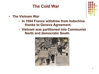 7
The Cold War
• The Vietnam War
• In 1954 France withdrew from Indochina
thanks to Geneva Agreement.
• Vietnam was partitioned into Communist
North and democratic South.
 