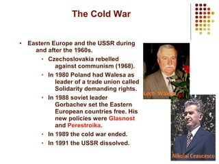 8
The Cold War
• Eastern Europe and the USSR during
and after the 1960s.
• Czechoslovakia rebelled
against communism (1968).
• In 1980 Poland had Walesa as
leader of a trade union called
Solidarity demanding rights.
• In 1988 soviet leader
Gorbachev set the Eastern
European countries free. His
new policies were Glasnost
and Perestroika.
• In 1989 the cold war ended.
• In 1991 the USSR dissolved.
 