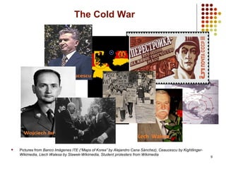 9
The Cold War
 Pictures from Banco Imágenes ITE (“Maps of Korea” by Alejandro Cana Sánchez), Ceaucescu by Kightlinger-
Wikimedia, Llech Walesa by Slawek-Wikimedia, Student protesters from Wikimedia
 