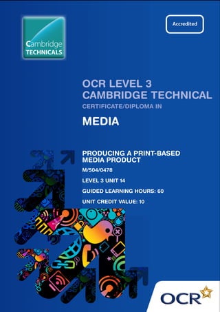 OCR LEVEL 3
CAMBRIDGE TECHNICAL
CERTIFICATE/DIPLOMA IN
MEDIA
PRODUCING A PRINT-BASED
MEDIA PRODUCT
M/504/0478
LEVEL 3 UNIT 14
GUIDED LEARNING HOURS: 60
UNIT CREDIT VALUE: 10
TECHNICALS
Cambridge
 