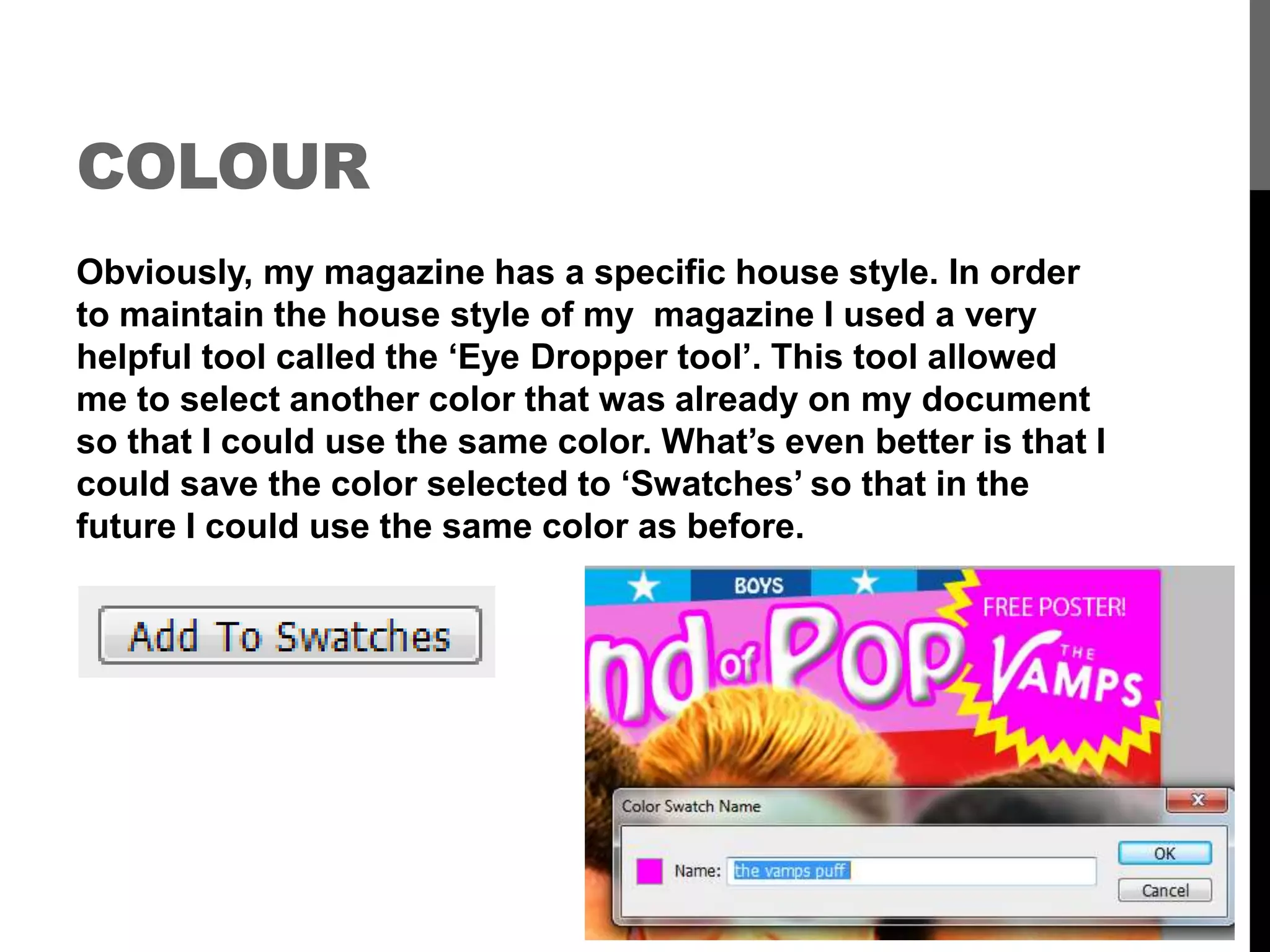 COLOUR
Obviously, my magazine has a specific house style. In order
to maintain the house style of my magazine I used a very
helpful tool called the ‘Eye Dropper tool’. This tool allowed
me to select another color that was already on my document
so that I could use the same color. What’s even better is that I
could save the color selected to ‘Swatches’ so that in the
future I could use the same color as before.
 