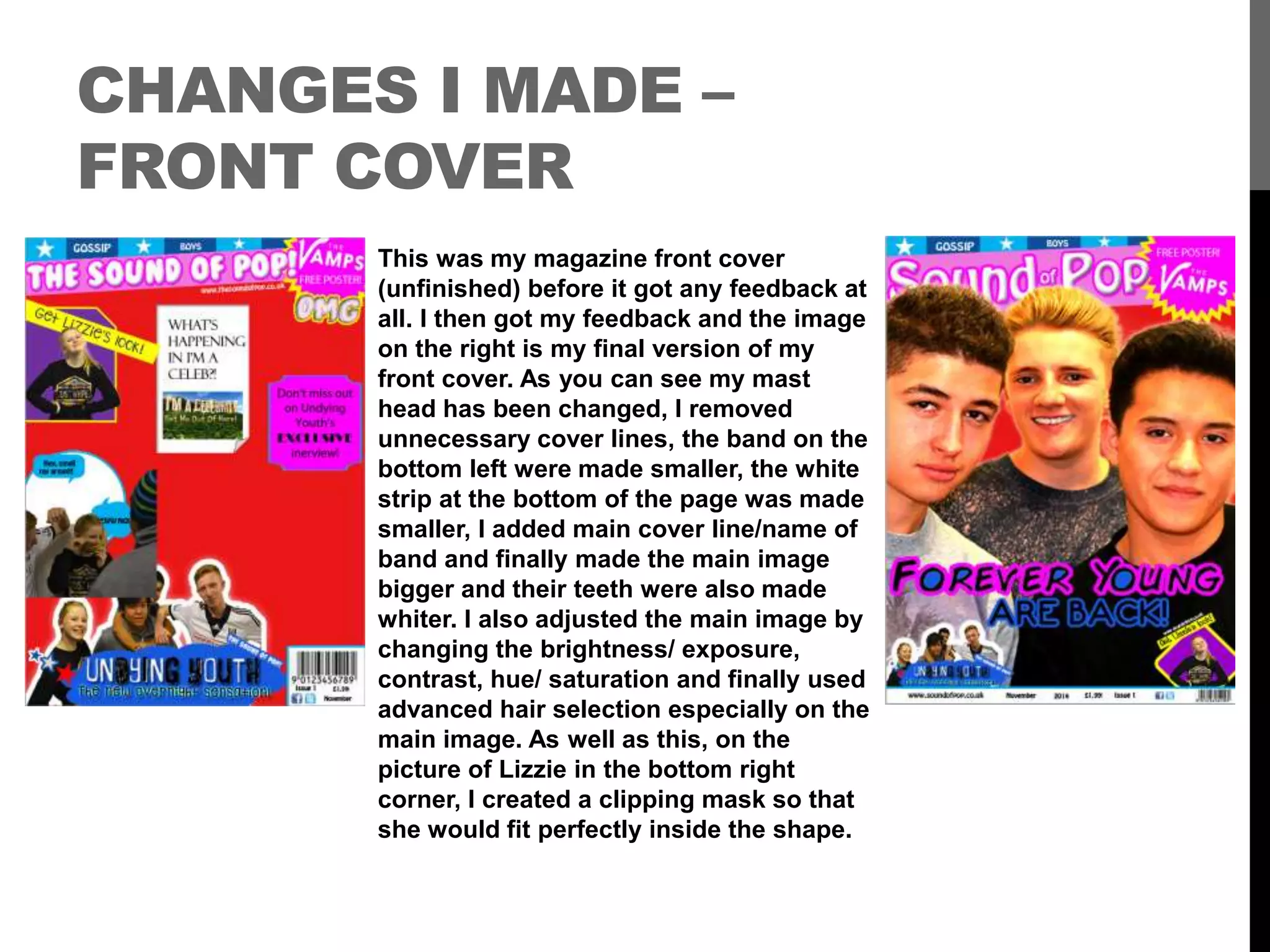 CHANGES I MADE –
FRONT COVER
This was my magazine front cover
(unfinished) before it got any feedback at
all. I then got my feedback and the image
on the right is my final version of my
front cover. As you can see my mast
head has been changed, I removed
unnecessary cover lines, the band on the
bottom left were made smaller, the white
strip at the bottom of the page was made
smaller, I added main cover line/name of
band and finally made the main image
bigger and their teeth were also made
whiter. I also adjusted the main image by
changing the brightness/ exposure,
contrast, hue/ saturation and finally used
advanced hair selection especially on the
main image. As well as this, on the
picture of Lizzie in the bottom right
corner, I created a clipping mask so that
she would fit perfectly inside the shape.
 