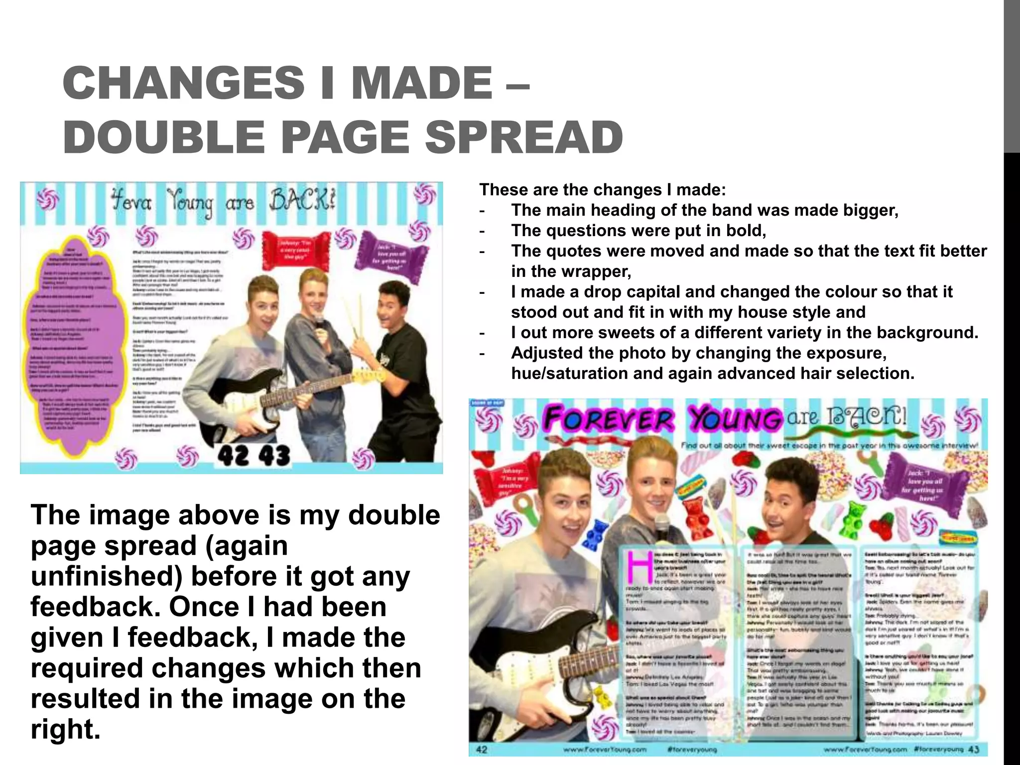 CHANGES I MADE –
DOUBLE PAGE SPREAD
The image above is my double
page spread (again
unfinished) before it got any
feedback. Once I had been
given I feedback, I made the
required changes which then
resulted in the image on the
right.
These are the changes I made:
- The main heading of the band was made bigger,
- The questions were put in bold,
- The quotes were moved and made so that the text fit better
in the wrapper,
- I made a drop capital and changed the colour so that it
stood out and fit in with my house style and
- I out more sweets of a different variety in the background.
- Adjusted the photo by changing the exposure,
hue/saturation and again advanced hair selection.
 