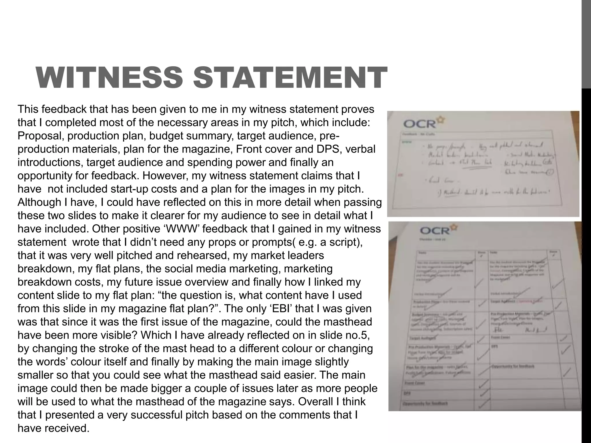 WITNESS STATEMENT
This feedback that has been given to me in my witness statement proves
that I completed most of the necessary areas in my pitch, which include:
Proposal, production plan, budget summary, target audience, pre-
production materials, plan for the magazine, Front cover and DPS, verbal
introductions, target audience and spending power and finally an
opportunity for feedback. However, my witness statement claims that I
have not included start-up costs and a plan for the images in my pitch.
Although I have, I could have reflected on this in more detail when passing
these two slides to make it clearer for my audience to see in detail what I
have included. Other positive ‘WWW’ feedback that I gained in my witness
statement wrote that I didn’t need any props or prompts( e.g. a script),
that it was very well pitched and rehearsed, my market leaders
breakdown, my flat plans, the social media marketing, marketing
breakdown costs, my future issue overview and finally how I linked my
content slide to my flat plan: “the question is, what content have I used
from this slide in my magazine flat plan?”. The only ‘EBI’ that I was given
was that since it was the first issue of the magazine, could the masthead
have been more visible? Which I have already reflected on in slide no.5,
by changing the stroke of the mast head to a different colour or changing
the words’ colour itself and finally by making the main image slightly
smaller so that you could see what the masthead said easier. The main
image could then be made bigger a couple of issues later as more people
will be used to what the masthead of the magazine says. Overall I think
that I presented a very successful pitch based on the comments that I
have received.
 