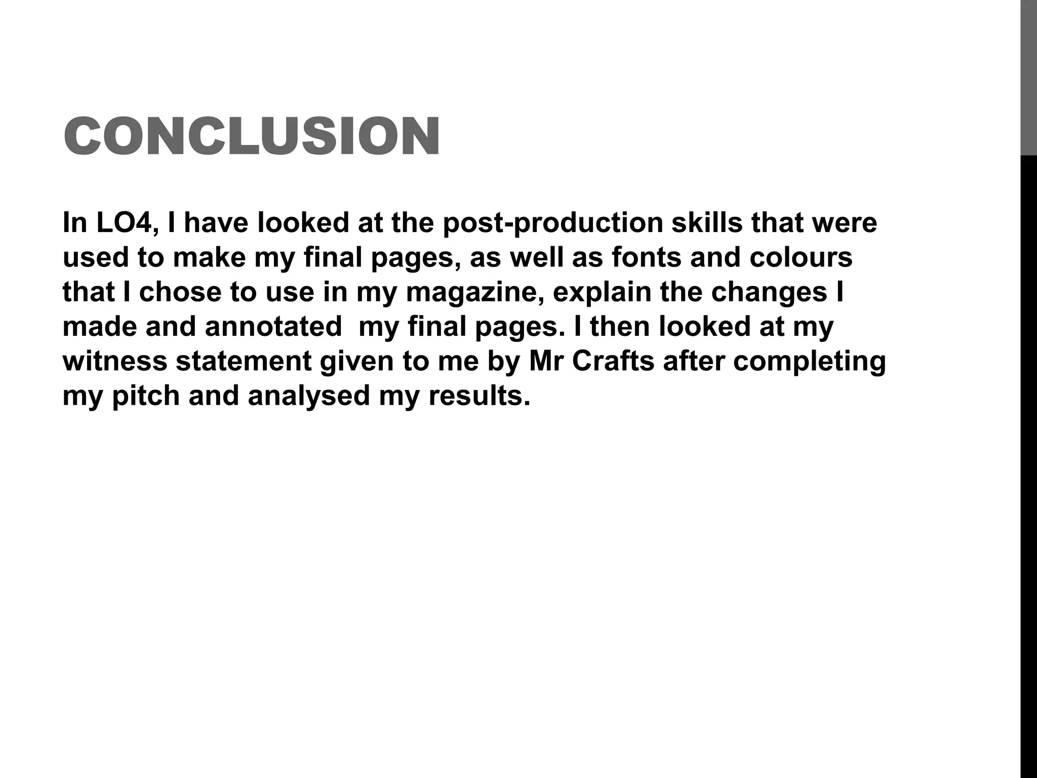 CONCLUSION
In LO4, I have looked at the post-production skills that were
used to make my final pages, as well as fonts and colours
that I chose to use in my magazine, explain the changes I
made and annotated my final pages. I then looked at my
witness statement given to me by Mr Crafts after completing
my pitch and analysed my results.
 