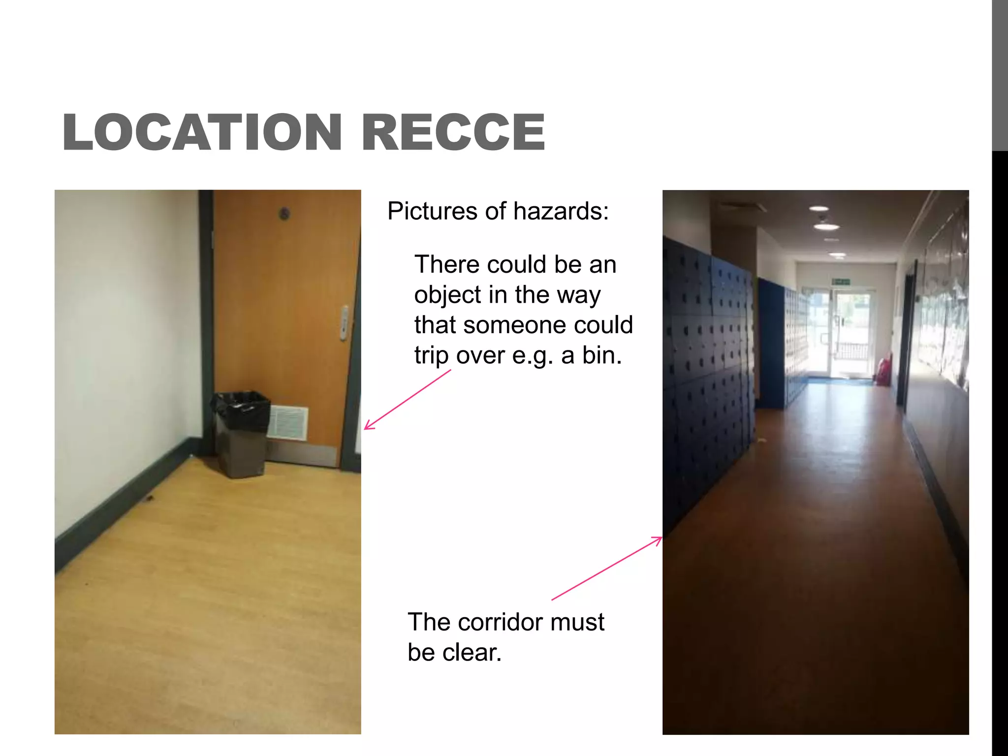 LOCATION RECCE
Pictures of hazards:
There could be an
object in the way
that someone could
trip over e.g. a bin.
The corridor must
be clear.
 