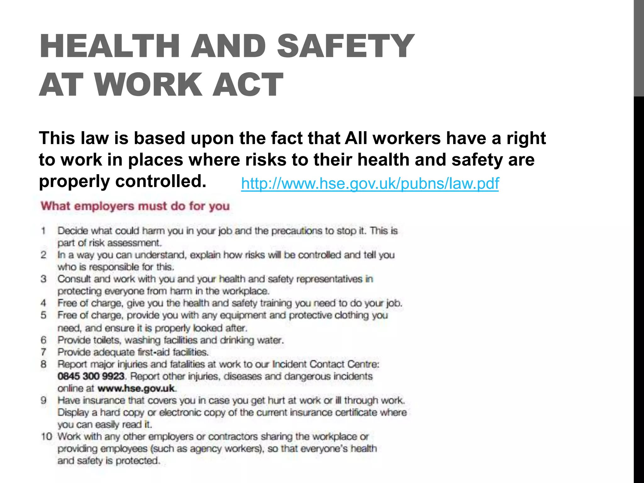HEALTH AND SAFETY
AT WORK ACT
This law is based upon the fact that All workers have a right
to work in places where risks to their health and safety are
properly controlled. http://www.hse.gov.uk/pubns/law.pdf
 