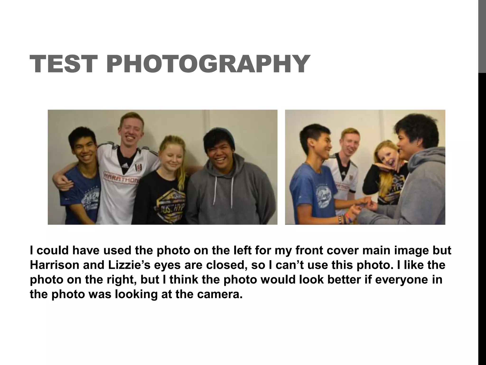 TEST PHOTOGRAPHY
I could have used the photo on the left for my front cover main image but
Harrison and Lizzie’s eyes are closed, so I can’t use this photo. I like the
photo on the right, but I think the photo would look better if everyone in
the photo was looking at the camera.
 