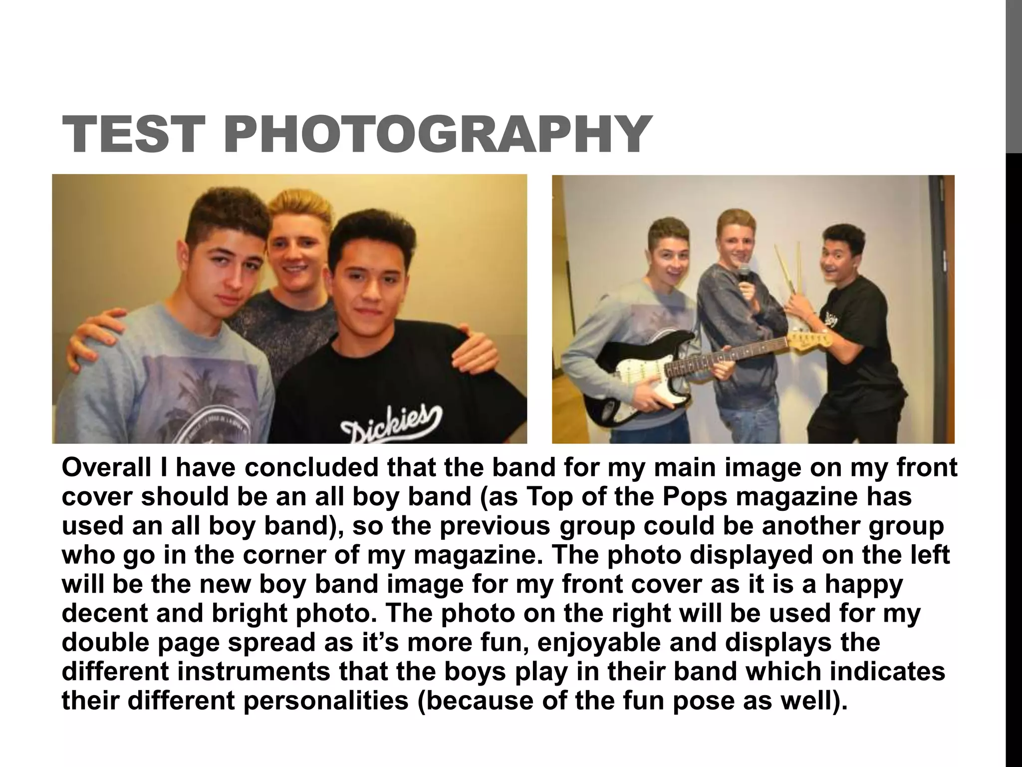 TEST PHOTOGRAPHY
Overall I have concluded that the band for my main image on my front
cover should be an all boy band (as Top of the Pops magazine has
used an all boy band), so the previous group could be another group
who go in the corner of my magazine. The photo displayed on the left
will be the new boy band image for my front cover as it is a happy
decent and bright photo. The photo on the right will be used for my
double page spread as it’s more fun, enjoyable and displays the
different instruments that the boys play in their band which indicates
their different personalities (because of the fun pose as well).
 