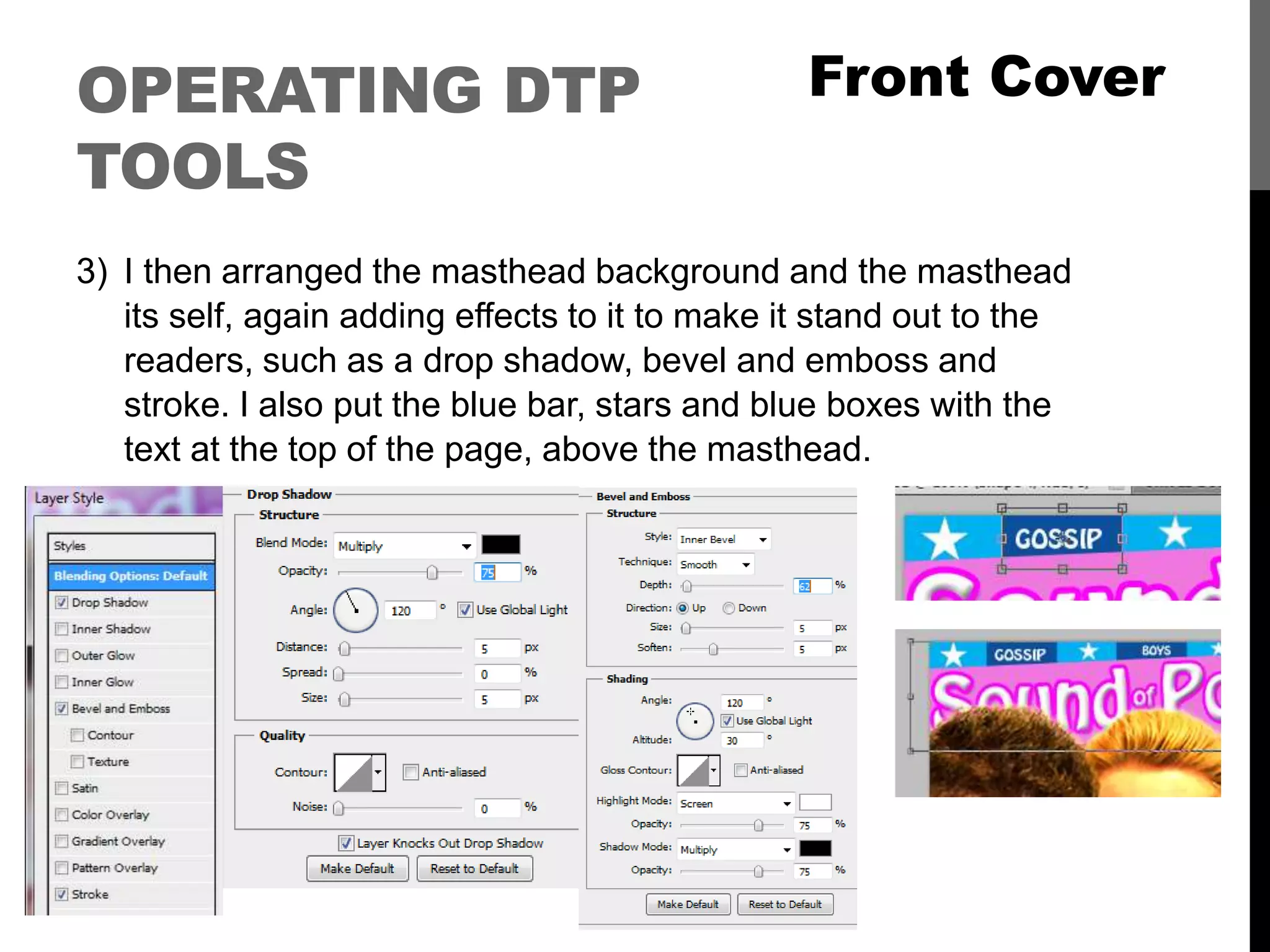 OPERATING DTP
TOOLS
3) I then arranged the masthead background and the masthead
its self, again adding effects to it to make it stand out to the
readers, such as a drop shadow, bevel and emboss and
stroke. I also put the blue bar, stars and blue boxes with the
text at the top of the page, above the masthead.
Front Cover
 