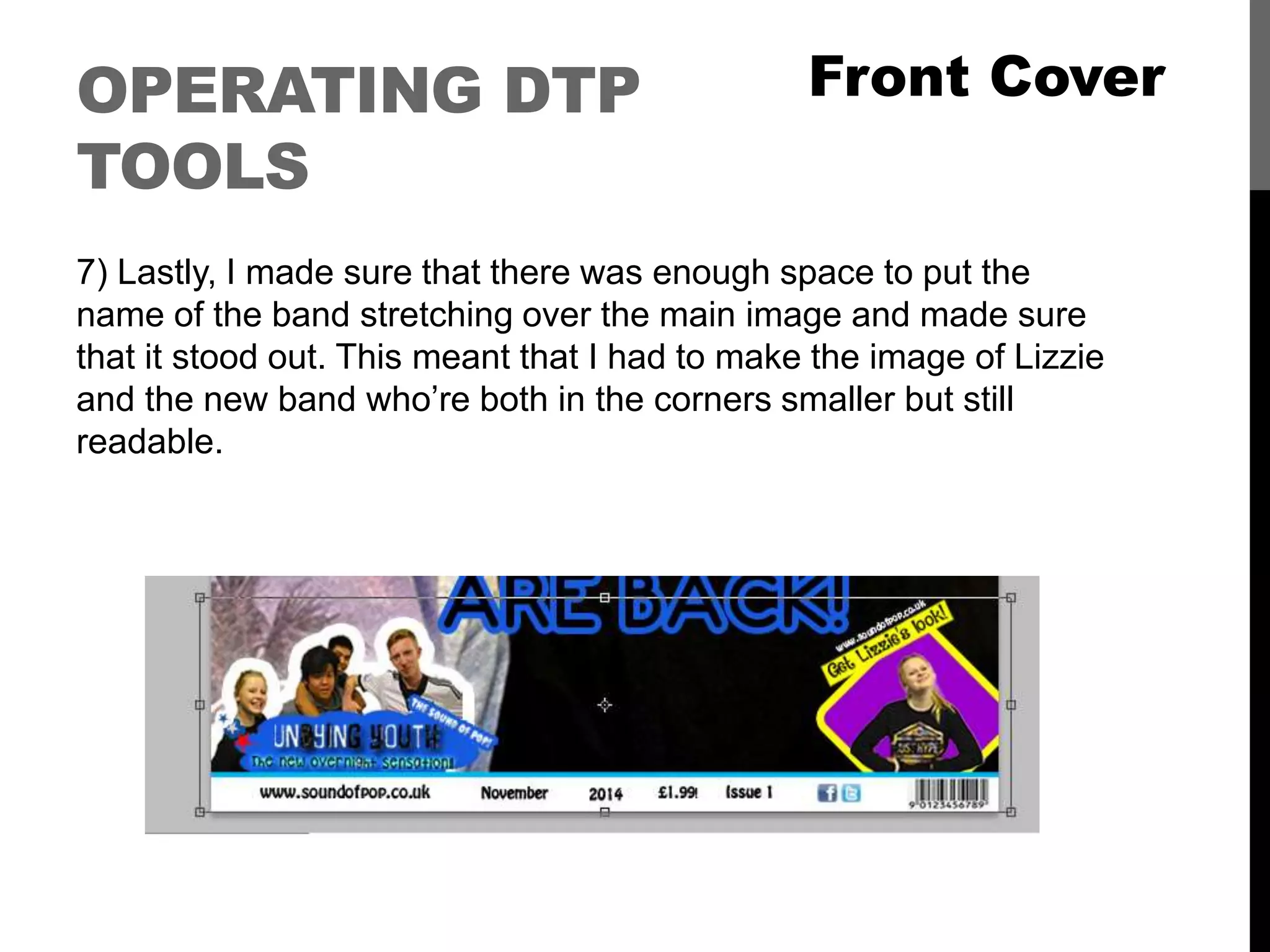 OPERATING DTP
TOOLS
7) Lastly, I made sure that there was enough space to put the
name of the band stretching over the main image and made sure
that it stood out. This meant that I had to make the image of Lizzie
and the new band who’re both in the corners smaller but still
readable.
Front Cover
 