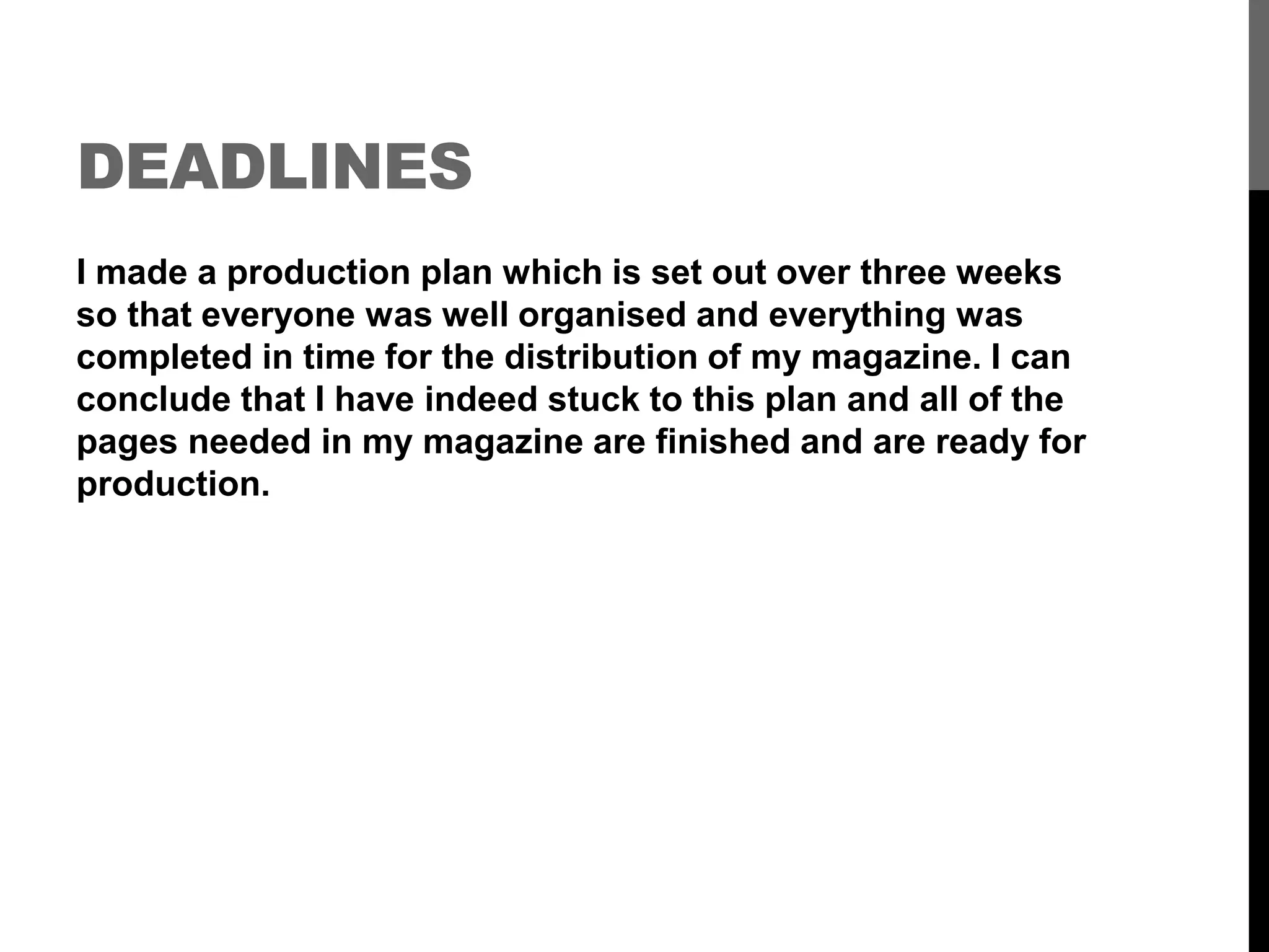 DEADLINES
I made a production plan which is set out over three weeks
so that everyone was well organised and everything was
completed in time for the distribution of my magazine. I can
conclude that I have indeed stuck to this plan and all of the
pages needed in my magazine are finished and are ready for
production.
 