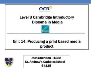 Level 3 Cambridge Introductory
Diploma in Media
Unit 14: Producing a print based media
product
Jess Sheridan - 1222
St. Andrew’s Catholic School –
64135
 