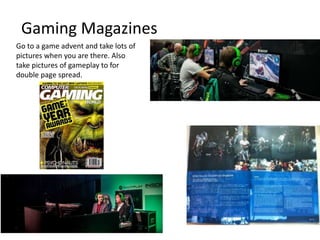 Gaming Magazines
Go to a game advent and take lots of
pictures when you are there. Also
take pictures of gameplay to for
double page spread.
 