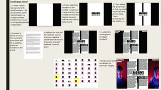 Double page spread
1) I made a white
background with
black boarders. I did
this as at this point I
had not taken my
images so these
borders were meant
to temporally take the
images place
2) I then added the
headline in the
middle. I made sure
it was directly in the
middle and that the
tagline was even
wit the main title to
keep it neat
3) I then added
the gutter lines
so that my article
would be in the
correct place.
This is
temporary till
the article is in.
4) I created a
article on word,
this is so that I
know there will
be no spelling
grammar
mistakes in the
article.
5) I added the text and
formatted it around
the main headline. I
decided to not remove
the gutter lines as I
believed it looked
good
6) I added the
running head
and page
numbers
7) I did a photo shoot
and added the
dominate images.
 