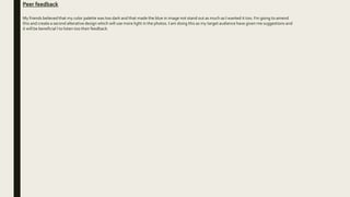 Peer feedback
My friends believed that my color palette was too dark and that made the blue in image not stand out as much as I wanted it too. I'm going to amend
this and create a second alterative design which will use more light in the photos. I am doing this as my target audience have given me suggestions and
it will be beneficial l to listen too their feedback.
 