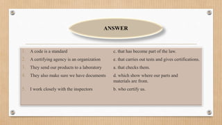 1. A code is a standard c. that has become part of the law.
2. A certifying agency is an organization e. that carries out tests and gives certifications.
3. They send our products to a laboratory a. that checks them.
4. They also make sure we have documents d. which show where our parts and
materials are from.
5. I work closely with the inspectors b. who certify us.
ANSWER
 