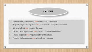 1. Fawaz works for a company that does welder certification.
2. A quality engineer is a person who is responsible for quality assurance.
3. We need a book that explains the code.
4. NICEIC is an organization that certifies electrical installations.
5. I’m the inspector who responsible for certifications.
6. Arturo’s the lab manager who phoned you yesterday.
ANSWER
 