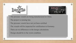 • The pressure vessels are being manufactured in China.
• The project is running late.
• The pressure vessels have not yet been certified.
• The vessels will be inspected for certification in Germany.
• There are no differences in the design calculations.
• Design should be to the worst condition.
 