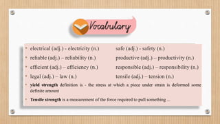 • electrical (adj.) - electricity (n.) safe (adj.) - safety (n.)
• reliable (adj.) – reliability (n.) productive (adj.) – productivity (n.)
• efficient (adj.) – efficiency (n.) responsible (adj.) – responsibility (n.)
• legal (adj.) – law (n.) tensile (adj.) – tension (n.)
• yield strength definition is - the stress at which a piece under strain is deformed some
definite amount
• Tensile strength is a measurement of the force required to pull something ...
 