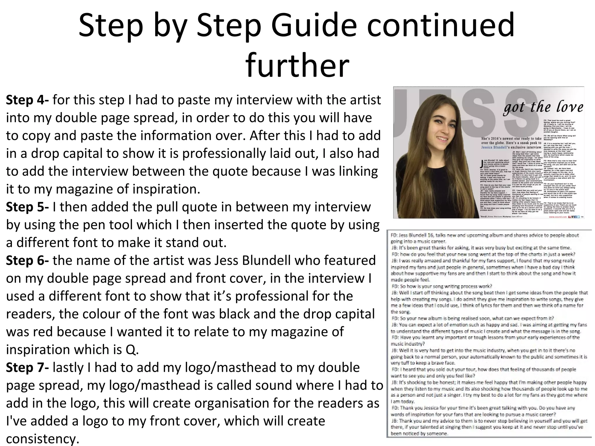 Step by Step Guide continued
further
Step 4- for this step I had to paste my interview with the artist
into my double page spread, in order to do this you will have
to copy and paste the information over. After this I had to add
in a drop capital to show it is professionally laid out, I also had
to add the interview between the quote because I was linking
it to my magazine of inspiration.
Step 5- I then added the pull quote in between my interview
by using the pen tool which I then inserted the quote by using
a different font to make it stand out.
Step 6- the name of the artist was Jess Blundell who featured
on my double page spread and front cover, in the interview I
used a different font to show that it’s professional for the
readers, the colour of the font was black and the drop capital
was red because I wanted it to relate to my magazine of
inspiration which is Q.
Step 7- lastly I had to add my logo/masthead to my double
page spread, my logo/masthead is called sound where I had to
add in the logo, this will create organisation for the readers as
I've added a logo to my front cover, which will create
consistency.
 